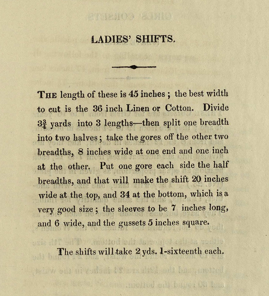 The length of these is 45 inches; the best width to cut is the 36 inch linen or cotton. Divide 3 3/4 yards into 3 lengths--then split one breadth into two halves; take the gores off the other two breadths, 8 inches wide at one end and one inch at the other. Put one gore each side the half breadths, and that will make the shift 20 inches wide at the top, and 34 at the bottom, which is a very good size; the sleeves to be 7 inches long, and 6 wide, and the gussets 5 inches square.  The shifts will take 2 yds 1-sixteenth each